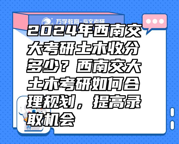 2024年西南交大考研土木收分多少？西南交大土木考研如何合理规划，提高录取机会