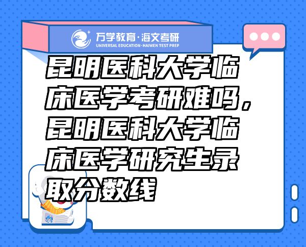 昆明医科大学临床医学考研难吗，昆明医科大学临床医学研究生录取分数线