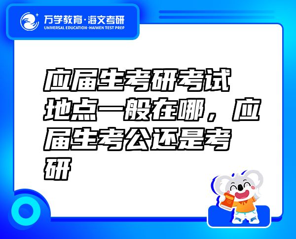 应届生考研考试地点一般在哪，应届生考公还是考研